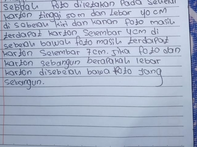 sebogu foto diletakan Pada selelal 
karton tinggi som dan Lebar yo cm
di sebelan kiri dan kanan foto masic 
terdapat karton Selembar yem di 
sebeah bawah foto masih terdapat 
karton Selembar 7em. sika fo to dan 
karton sebangun berapakah lebar 
kerton disebeal bawa to to fang 
sebangun.