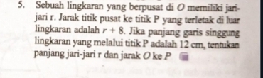 Sebuah lingkaran yang berpusat di O memiliki jari- 
jari r. Jarak titik pusat ke titik P yang terletak di luar 
lingkaran adalah r+8. Jika panjang garis singgung 
lingkaran yang melalui titik P adalah 12 cm, tentukan 
panjang jari-jari r dan jarak O ke P