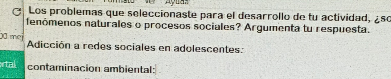 ver Ayuda 
Los problemas que seleccionaste para el desarrollo de tu actividad, ¿so 
fenómenos naturales o procesos sociales? Argumenta tu respuesta. 
00 mej 
Adicción a redes sociales en adolescentes: 
rtal contaminacion ambiental: