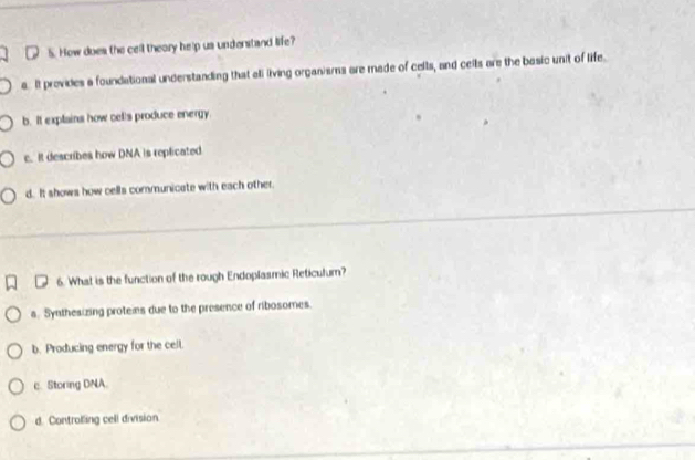 How does the cell theory help us understand life?
a. It provides a foundational understanding that all living organisms are made of cells, and ceils are the basic unit of life.
b. It explains how cells produce energy
c. It describes how DNA is replicated
d. It shows how cells communicate with each other.
6. What is the function of the rough Endoplasmic Reticulum?
a. Synthesizing proteis due to the presence of ribosomes.
b. Producing energy for the cell.
c. Storing DNA.
d. Controlling cell division