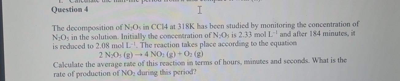 The decomposition of N_2O_5 in CCl4 at 318K has been studied by monitoring the concentration of
N_2O_5 in the solution. Initially the concentration of N_2O_5 is 2.33molL^(-1) and after 184 minutes, it 
is reduced to 2.08molL^(-1). The reaction takes place according to the equation
2N_2O_5(g)to 4NO_2(g)+O_2(g)
Calculate the average rate of this reaction in terms of hours, minutes and seconds. What is the 
rate of production of NO_2 during this period?