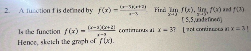 A function f is defined by f(x)= ((x-3)(x+2))/x-3 . . Find limlimits _xto 3^-f(x), limlimits _xto 3^+f(x) and f(3).
[ 5,5,undefined] 
Is the function f(x)= ((x-3)(x+2))/x-3  continuous at x=3 ? [ not continuous at x=3]
Hence, sketch the graph of f(x).