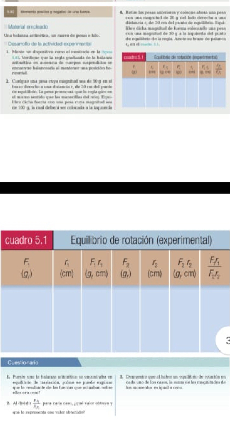 Momento postin y negatvo de una fueras. 4. Hatiro las pesas anteriores y coloque abora una peso
con una magnitud de 20 q del lado derechu a una
ditancia e, de 30 em del punto de equilítrio. Espu-
Material empleado litre dicha maguitud de fuerra colocando una pese
con una magntad de 30 g é la isquienta del punto
Una balanza aerimética, um marco de pesas e hilo. de equilibro de la regla. Aznte su brazo de palance
Desarrollo de la actividad experimental r, en e coutio t t.
E. Munte un dispositivo como el mostrado en la 199
5== Verifique que la regla gradzada de la balanza
acitmética en ausencia de cuerpos suspendidos se
ranntel encuentro belanceada al mantener una posición ho
2. Cuelque una pesa cuya magnitud sea de 50 g en el
buaz derecío a una distancia », de 30 cm dell punto
de oquilihrto. La pess provocura que la regía gire en
el mismo sestido que las manocillas del reloș. Equi
litre dicha fuerza con una pesa cuys magnited w
de 100 g, ls cual deberá ser colscada a la tequienda
c
(
Cuestionario
8. Puesto que la halanza antmética se encontraba en 3. Demuestro que al haber un equilibrio de rotación en
egulibro de traslación, jcómo se pusde explicar cada uno de los casos, la suma de las magnitudes de
s e n a  rem que la ressitante de las tuerzas que actuaban whre ls mumentos es iguall a cers
2. Al dividis frac R_AR_A para cada casn, ¿qué valor obtuvn y
qué le representa ese valor obtenido