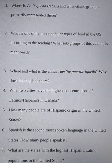 Where is La Pequeña Habana and what ethnic group is 
primarily represented there? 
2. What is one of the most popular types of food in the US 
according to the reading? What sub-groups of this cuisine is 
mentioned? 
3. Where and what is the annual desfile puertorriqueño? Why 
does it take place there? 
4. What two cities have the highest concentrations of 
Latinos/Hispanics in Canada? 
5. How many people are of Hispanic origin in the United 
States? 
6. Spanish is the second most spoken language in the United 
States. How many people speak it? 
7. What are the states with the highest Hispanic/Latino 
populations in the United States?