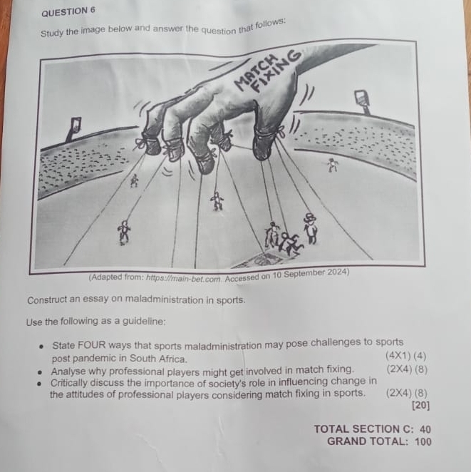 Study the image below and answer the question that follows: 
Construct an essay on maladministration in sports. 
Use the following as a guideline: 
State FOUR ways that sports maladministration may pose challenges to sports 
post pandemic in South Africa. (4* 1)(4)
Analyse why professional players might get involved in match fixing. (2* 4)(8)
Critically discuss the importance of society's role in influencing change in 
the attitudes of professional players considering match fixing in sports. (2* 4)(8) [20] 
TOTAL SECTION C:40 
GRAND TOTAL: 100