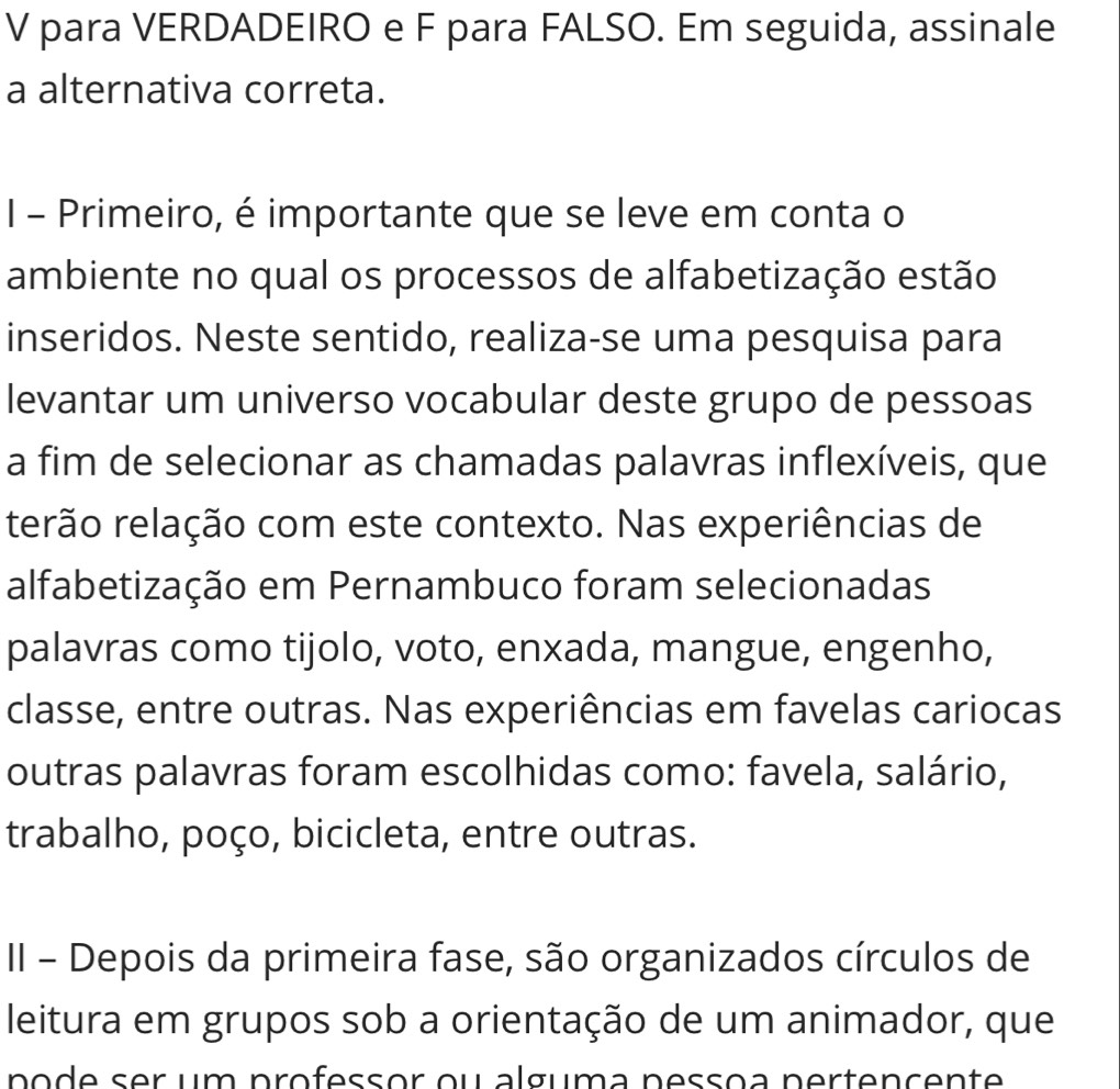 para VERDADEIRO e F para FALSO. Em seguida, assinale 
a alternativa correta. 
I - Primeiro, é importante que se leve em conta o 
ambiente no qual os processos de alfabetização estão 
inseridos. Neste sentido, realiza-se uma pesquisa para 
levantar um universo vocabular deste grupo de pessoas 
a fim de selecionar as chamadas palavras inflexíveis, que 
rerão relação com este contexto. Nas experiências de 
alfabetização em Pernambuco foram selecionadas 
palavras como tijolo, voto, enxada, mangue, engenho, 
classe, entre outras. Nas experiências em favelas cariocas 
outras palavras foram escolhidas como: favela, salário, 
trabalho, poço, bicicleta, entre outras. 
II - Depois da primeira fase, são organizados círculos de 
leitura em grupos sob a orientação de um animador, que 
pode ser um professor ou alguma pessoa pertençente