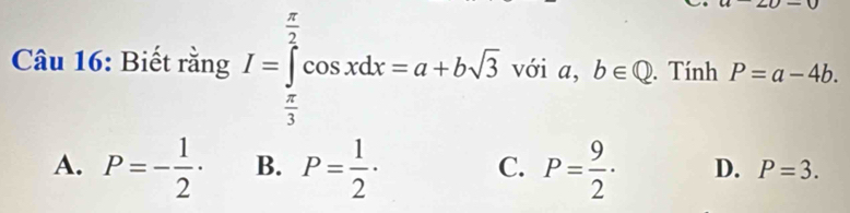 Biết rằng I=∈tlimits _ π /3 ^ π /2 cos xdx=a+bsqrt(3) với a, b∈ Q. Tính P=a-4b.
A. P=- 1/2 · B. P= 1/2 · C. P= 9/2 · D. P=3.