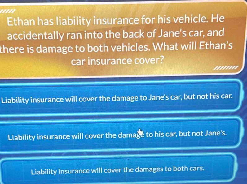 '''''
Ethan has liability insurance for his vehicle. He
accidentally ran into the back of Jane's car, and
there is damage to both vehicles. What will Ethan's
car insurance cover?
''''''''
Liability insurance will cover the damage to Jane's car, but not his car.
Liability insurance will cover the damage to his car, but not Jane's.
Liability insurance will cover the damages to both cars.