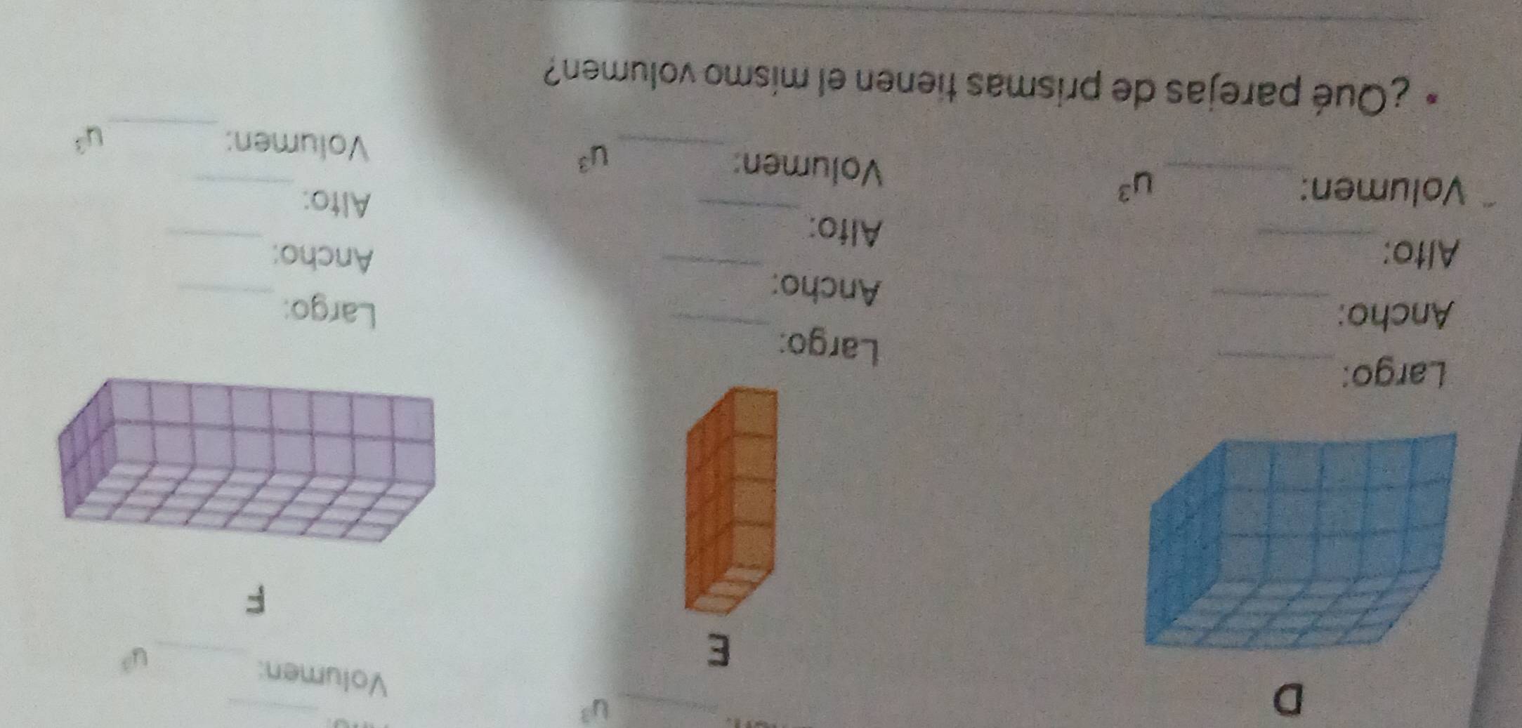 u^3 Volumen: 
E 
_ u^3
F 
Largo:_ 
Largo: 
_ 
Ancho:_ _Largo: 
_ 
Ancho: 
_ 
Ancho: 
_ 
Alto:_ Alfo: 
Alto: 
Volumen:_ u^3 Volumen: 
_ 
_ u^3
Volumen: _ u^3
D ¿Qué parejas de prismas tienen el mismo volumen?