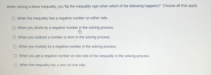 When solving a linear inequality, you flip the inequality sign when which of the following happens? Choose all that apply.
When the inequality has a negative number on either side.
When you divide by a negative number in the solving process.
When you subtract a number or term in the solving process.
When you multiply by a negative number in the solving process.
When you get a negative number on one side of the inequality in the solving process.
When the inequality has a zero on one side.