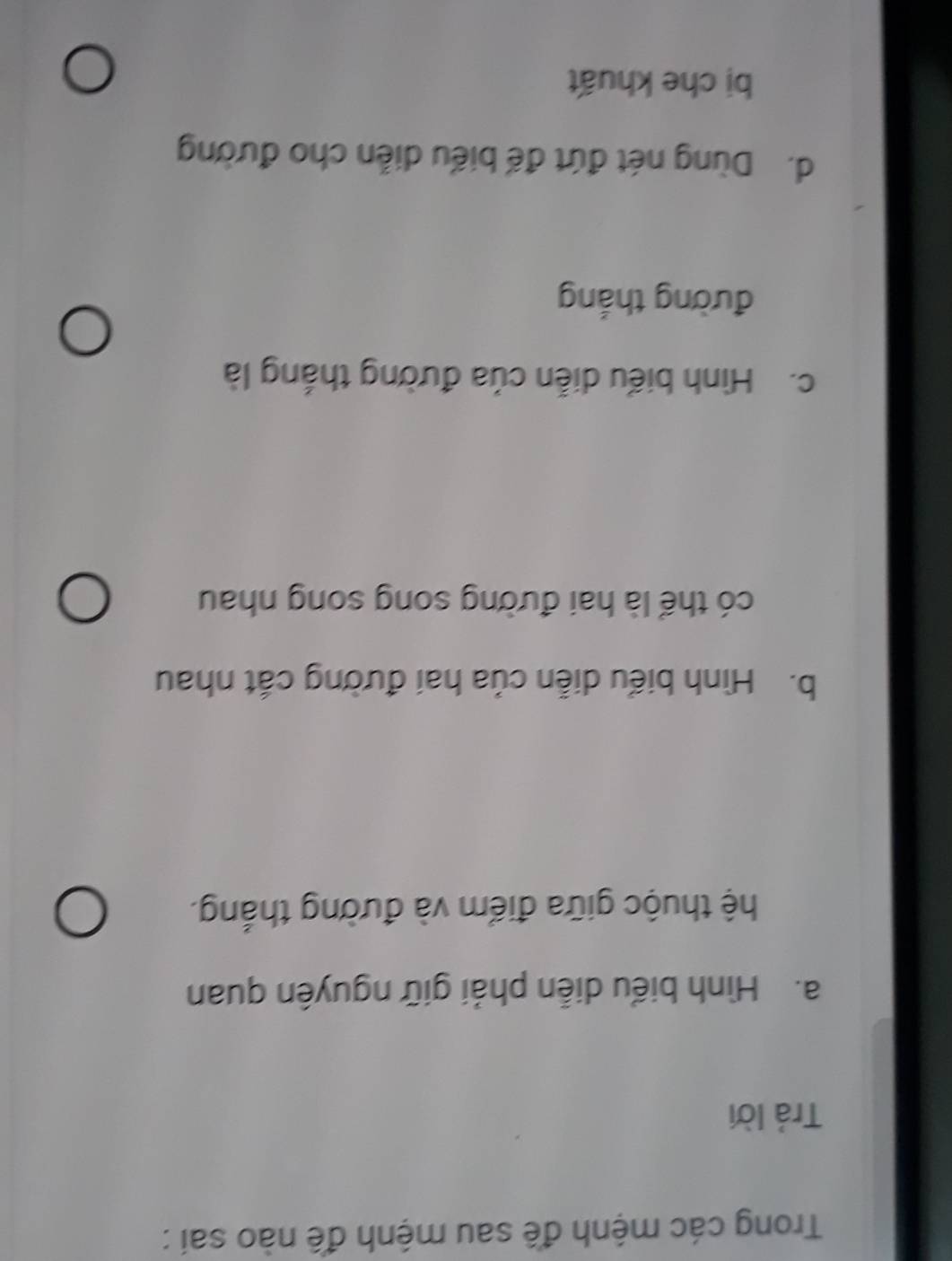 Trong các mệnh đề sau mệnh đề nào sai :
Trả lời
a. Hình biểu diễn phải giữ nguyên quan
hệ thuộc giữa điểm và đường thắng.
b. Hình biểu diễn của hai đường cắt nhau
có thể là hai đường song song nhau
c. Hình biểu diễn của đường thắng là
đường thắng
d. Dùng nét đứt đế biểu diễn cho đường
bị che khuất