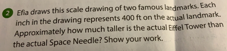 Efia draws this scale drawing of two famous landmarks. Each
inch in the drawing represents 400 ft on the actual landmark..
Approximately how much taller is the actual Eiffel Tower than
the actual Space Needle? Show your work.