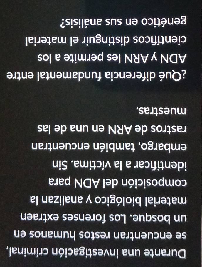 Durante una investigación criminal, 
se encuentran restos humanos en 
un bosque. Los forenses extraen 
material biológico y analizan la 
composición del ADN para 
identificar a la víctima. Sin 
embargo, también encuentran 
rastros de ARN en una de las 
muestras. 
¿Qué diferencia fundamental entre 
ADN y ARN les permite a los 
científicos distinguir el material 
genético en sus análisis?