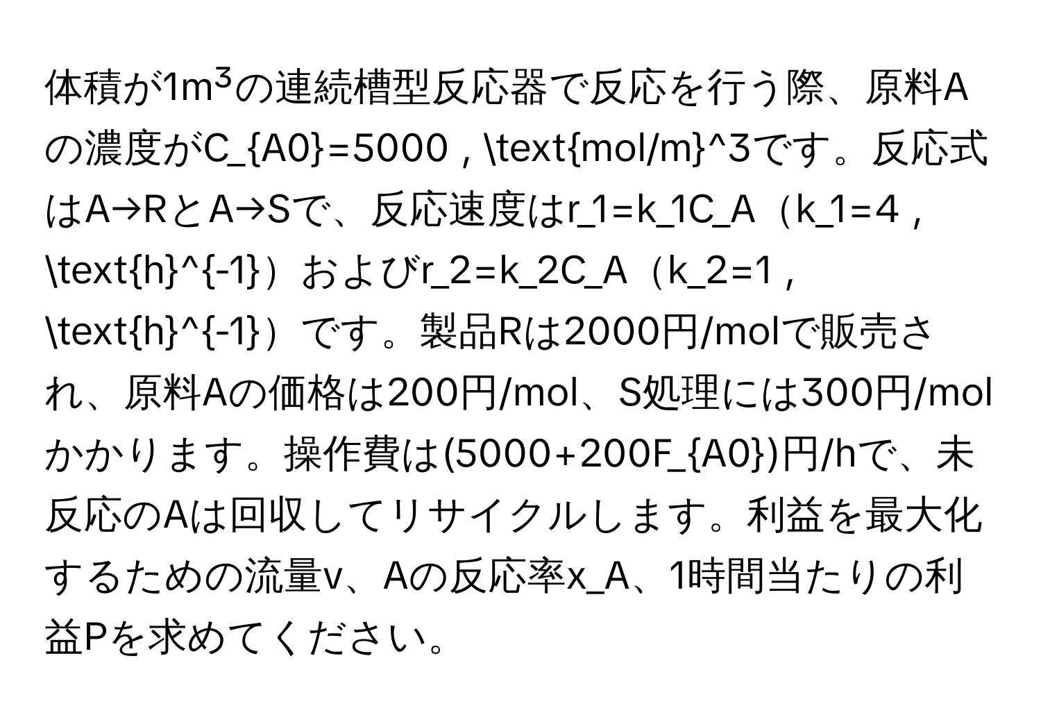 体積が1m³の連続槽型反応器で反応を行う際、原料Aの濃度がC_A0=5000 , (mol/m)^(3です。反応式はA→RとA→Sで、反応速度はr_1=k_1C_Ak_1=4 , h)^-1およびr_2=k_2C_Ak_2=1 , h^((-1)です。製品Rは2000円/molで販売され、原料Aの価格は200円/mol、S処理には300円/molかかります。操作費は(5000+200F_A0))円/hで、未反応のAは回収してリサイクルします。利益を最大化するための流量v、Aの反応率x_A、1時間当たりの利益Pを求めてください。