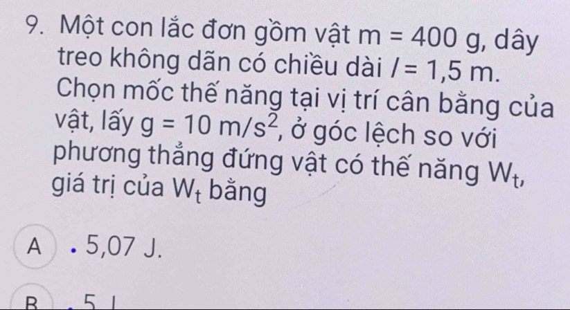 Một con lắc đơn gồm vật m=400g , dây
treo không dãn có chiều dài l=1,5m. 
Chọn mốc thế năng tại vị trí cân bằng của
vật, lấy g=10m/s^2 , ở góc lệch so với
phương thẳng đứng vật có thế năng W_t, 
giá trị của W_t bằng
A . 5,07 J.
B 5 1