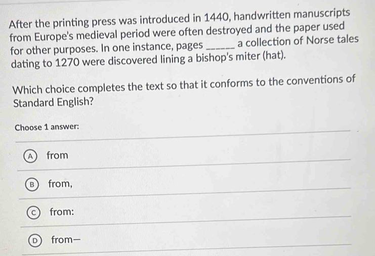 After the printing press was introduced in 1440, handwritten manuscripts
from Europe's medieval period were often destroyed and the paper used
for other purposes. In one instance, pages _a collection of Norse tales
dating to 1270 were discovered lining a bishop's miter (hat).
Which choice completes the text so that it conforms to the conventions of
Standard English?
Choose 1 answer:
A from
B ) from,
from:
D) from