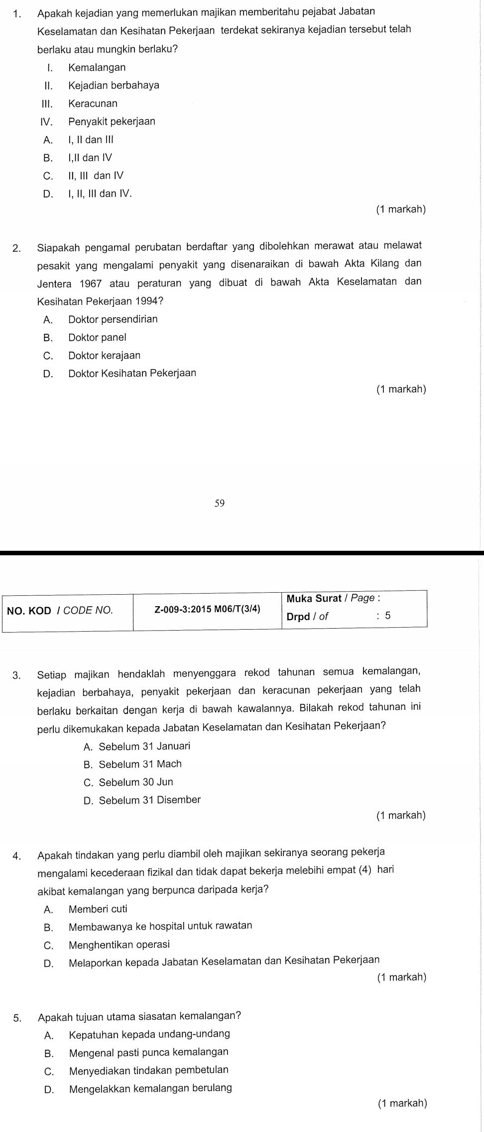 Apakah kejadian yang memerlukan majikan memberitahu pejabat Jabatan
Keselamatan dan Kesihatan Pekerjaan terdekat sekiranya kejadian tersebut telah
berlaku atau mungkin berlaku?
I. Kemalangan
II. Kejadian berbahaya
III. Keracunan
IV. Penyakit pekerjaan
A. I, II dan III
B. I,II dan IV
C. II, III dan IV
D. I, II, III dan IV.
(1 markah)
2. Siapakah pengamal perubatan berdaftar yang dibolehkan merawat atau melawat
pesakit yang mengalami penyakit yang disenaraikan di bawah Akta Kilang dan
Jentera 1967 atau peraturan yang dibuat di bawah Akta Keselamatan dan
Kesihatan Pekerjaan 1994?
A. Doktor persendirian
B. Doktor panel
C. Doktor kerajaan
D. Doktor Kesihatan Pekerjaan
(1 markah)
59
Muka Surat / Page :
NO. KOD / CODE NO. Z-009-3:2015 M06/T(3/4)
Drpd / of ： 5
3. Setiap majikan hendaklah menyenggara rekod tahunan semua kemalangan,
kejadian berbahaya, penyakit pekerjaan dan keracunan pekerjaan yang telah
berlaku berkaitan dengan kerja di bawah kawalannya. Bilakah rekod tahunan ini
perlu dikemukakan kepada Jabatan Keselamatan dan Kesihatan Pekerjaan?
A. Sebelum 31 Januari
B. Sebelum 31 Mach
C. Sebelum 30 Jun
D. Sebelum 31 Disember
(1 markah)
4. Apakah tindakan yang perlu diambil oleh majikan sekiranya seorang pekerja
mengalami kecederaan fizikal dan tidak dapat bekerja melebihi empat (4) hari
akibat kemalangan yang berpunca daripada kerja?
A. Memberi cuti
B. Membawanya ke hospital untuk rawatan
C. Menghentikan operasi
D. Melaporkan kepada Jabatan Keselamatan dan Kesihatan Pekerjaan
(1 markah)
5. Apakah tujuan utama siasatan kemalangan?
A. Kepatuhan kepada undang-undang
B. Mengenal pasti punca kemalangan
C. Menyediakan tindakan pembetulan
D. Mengelakkan kemalangan berulang
(1 markah)