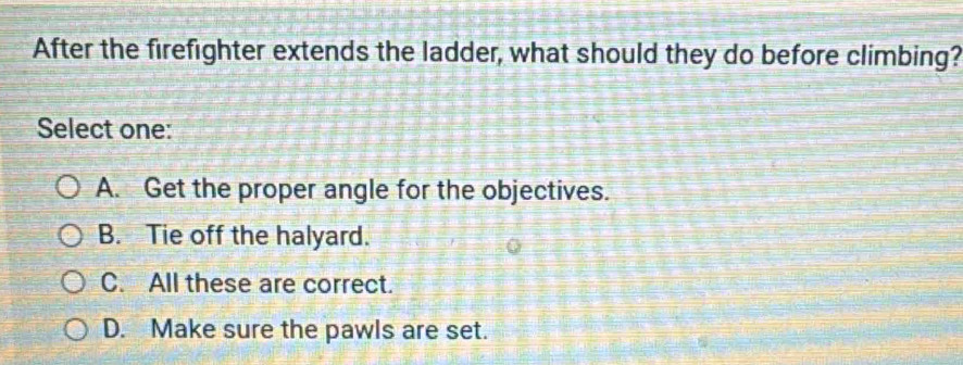 After the firefighter extends the ladder, what should they do before climbing?
Select one:
A. Get the proper angle for the objectives.
B. Tie off the halyard.
C. All these are correct.
D. Make sure the pawls are set.