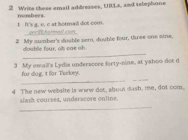 Write these email addresses, URLs, and telephone 
numbers. 
1 It’s g, e, c at hotmail dot com. 
gec@ hotmail.com 
2 My number's double zero, double four, three one nine, 
_ 
double four, oh one oh. 
3 My email's Lydia underscore forty-nine, at yahoo dot d 
for dog, t for Turkey. 
_ 
_ 
4 The new website is www dot, about dash, me, dot com, 
slash courses, underscore online. 
_