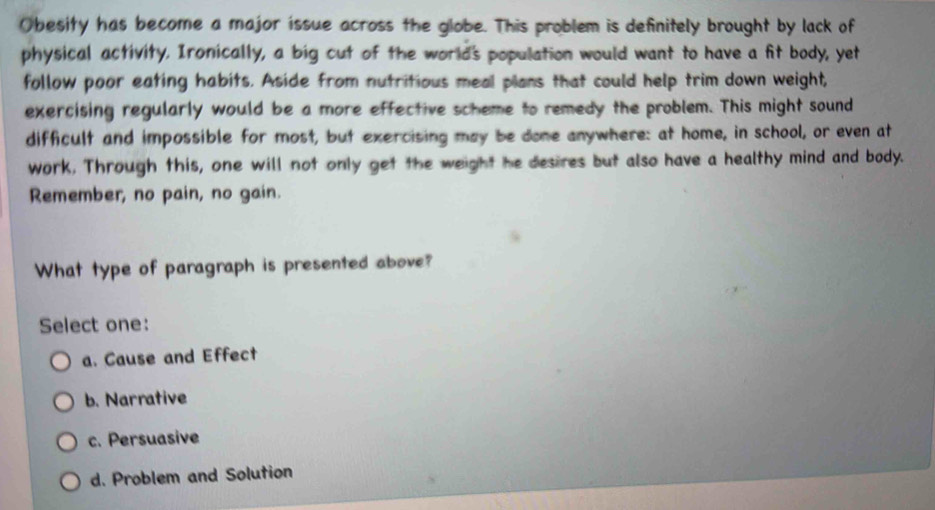 Obesity has become a major íssue across the globe. This problem is definitely brought by lack of
physical activity. Ironically, a big cut of the world's population would want to have a fit body, yet
follow poor eating habits. Aside from nutritious meal plans that could help trim down weight,
exercising regularly would be a more effective scheme to remedy the problem. This might sound
difficult and impossible for most, but exercising may be done anywhere: at home, in school, or even at
work, Through this, one will not only get the weight he desires but also have a healthy mind and body.
Remember, no pain, no gain.
What type of paragraph is presented above?
Select one:
a. Cause and Effect
b. Narrative
c. Persuasive
d. Problem and Solution