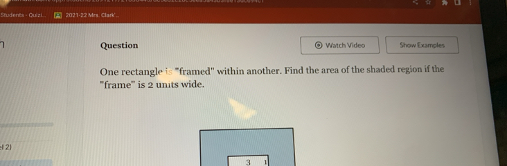 Students - Quizi. 2021-22 Mrs. Clark'... 
Question Watch Video Show Examples 
One rectangle is "framed" within another. Find the area of the shaded region if the 
'frame'' is 2 units wide. 
12) 
3