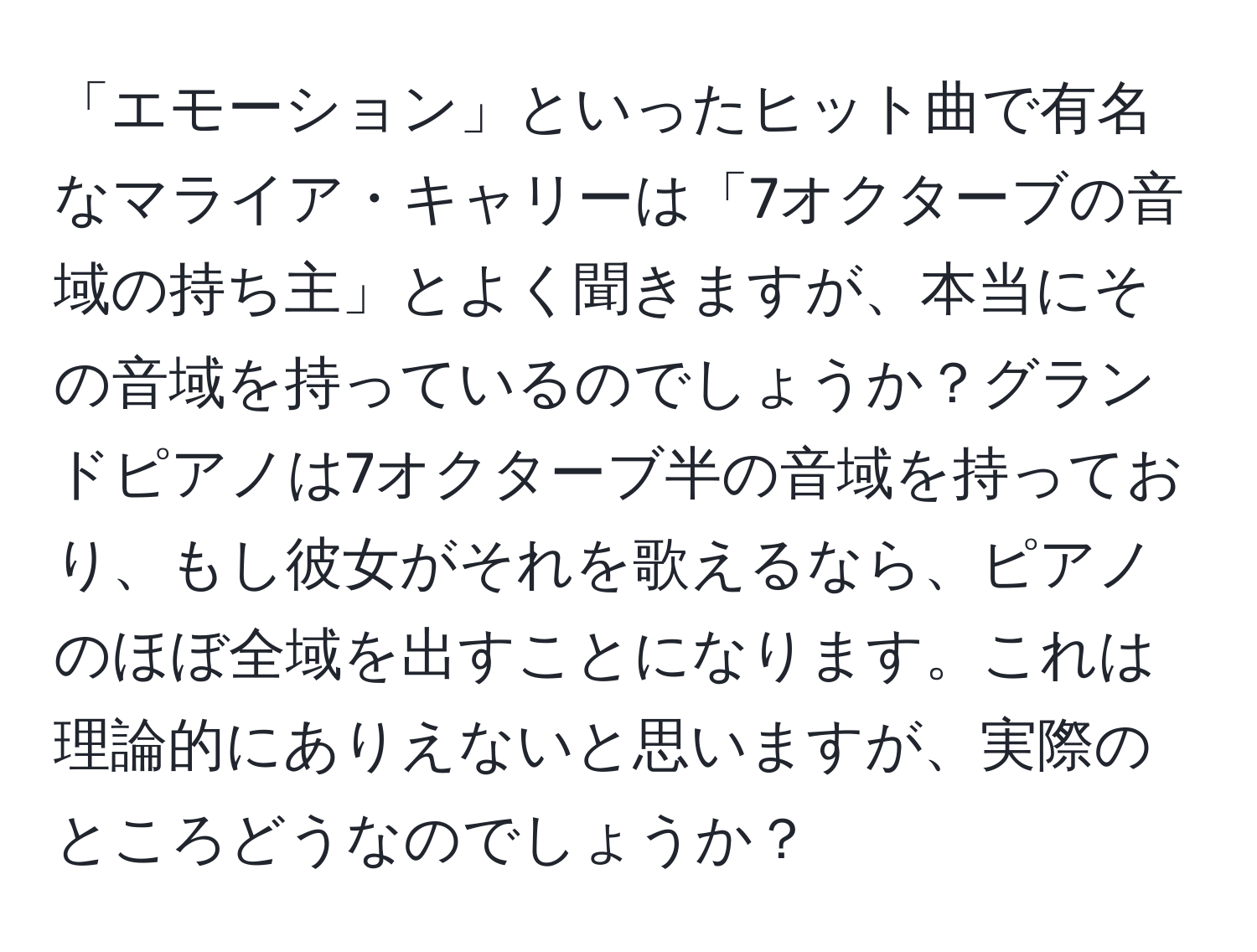 「エモーション」といったヒット曲で有名なマライア・キャリーは「7オクターブの音域の持ち主」とよく聞きますが、本当にその音域を持っているのでしょうか？グランドピアノは7オクターブ半の音域を持っており、もし彼女がそれを歌えるなら、ピアノのほぼ全域を出すことになります。これは理論的にありえないと思いますが、実際のところどうなのでしょうか？