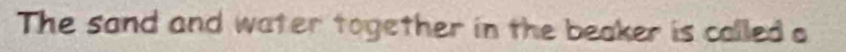 The sand and water together in the beaker is called o