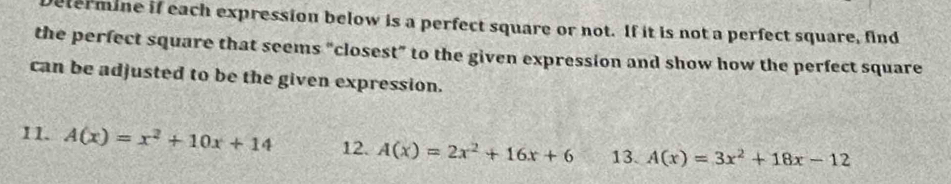 etermine if each expression below is a perfect square or not. If it is not a perfect square, find
the perfect square that seems "closest” to the given expression and show how the perfect square
can be adjusted to be the given expression.
11. A(x)=x^2+10x+14 12. A(x)=2x^2+16x+6 13. A(x)=3x^2+18x-12