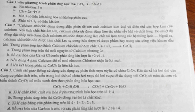 Cầu 1: cho phaơng trình phân ứng sau: Na+Cl_2to 2NaCl
a. Na nhường 1 c
Cl_2+2eto Cl^-
c. NaCl có liên kết công hóa vị không phân cực
d Phân sử Cl_2 có liên kết ion
Cầu 2. *Calcium chloride đùng trong điệu phần đề sản xuất calcium kim loại và điều chế các hợp kim của
calcium. Với tính chất hút ấm lớn, calcium chloride được đùng làm tác nhân sây khi và chất lóng. Do nhiệt độ
đông đặc thấp nên dung địch calcium chioride được dùng làm chất tài lạnh trong các hệ thống lạnh.... Ngoài ra,
calcium chloride còn được làm chất keo tụ trong hóa được và được phẩm hay trong các công việc khoan đầu
khí. Trong phân ứng tạo thành Calcium chloride từ đơn chất: Ca+Cl_2to CaCl_2.
a. Trong phân ứng trên thì mỗi nguyên tứ Calcium nhường 2e.
b. Số oxi hóa của Ca và Cl trước phân ứng lần lượt là +2 và -1.
c. Nếu dùng 4 gam Calcium thi số mol electron Chlorine nhận là 0,4 mol.
d. Liên kết trong phân tứ CaCl_2 là liên kết ion.
Câu 3. Cánh sát giao thông sứ dụng các dụng cụ phân tích rượu etylic có chứa CrO_3. Khi tài xế hà hơi thờ vào
dụng cụ phân tích trên, nếu trong hơi thờ có chứa hơi rượu thì hơi rượu sẽ tác dụng với CrO_3 có mà u đa cam và
biến thành Cr_2O_3 có màu xanh đen theo phân ứng hóa học sau:
CrO_3+C_2H_5OHto CO_2uparrow +Cr_2O_3+H_2O
2. Tỉ lệ chất khứ: chất oxi hóa ở phương trình hóa học trên là 1:4.
b. Trong phân ứng trên thì CrO_3 đồng vai trò là chất khứ.
C Tỉ lệ cần bằng của phin ứng trên là 4 : 1:2:2:3.
d. Số oxí hóa của Carbon trước và sau phân ứng lần luợt là +2va+4