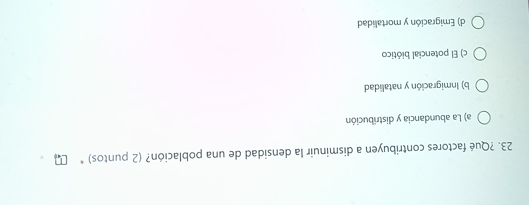 ?Qué factores contribuyen a disminuir la densidad de una población? (2 puntos) *
a) La abundancia y distribución
b) Inmigración y natalidad
c) El potencial biótico
d) Emigración y mortalidad