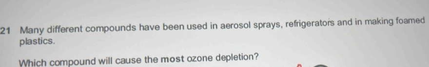 Many different compounds have been used in aerosol sprays, refrigerators and in making foamed 
plastics. 
Which compound will cause the most ozone depletion?