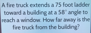 A fire truck extends a 75 foot ladder 
toward a building at a 58° angle to 
reach a window. How far away is the 
fire truck from the building?