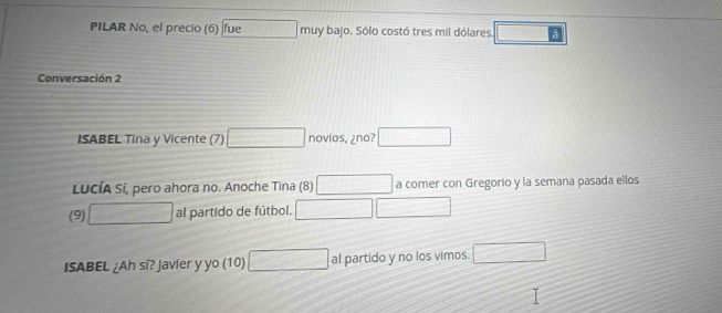 PILAR No, el precio (6) fue muy bajo. Sólo costó tres mil dólares □ 
Conversación 2 
ISABEL Tina y Vicente (7) □ novios, ¿no? _  
LucíA Sí, pero ahora no. Anoche Tina (8) □ a comer con Gregorio y la semana pasada ellos 
(9) □ al partido de fútbol. □ 
ISABEL ¿Ah si? Javier y yo (10) □ al partido y no los vimos. □