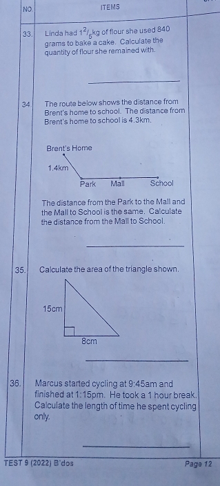 NO. ITEMS 
33. Linda had 1^2/ kg of flour she used 840
grams to bake a cake. Calculate the 
quantity of flour she remained with. 
34 The route below shows the distance from 
Brent's home to school. The distance from 
Brent's home to school is 4.3km. 
Brent's Home
1.4km
Park Mall School 
The distance from the Park to the Mall and 
the Mall to School is the same. Calculate 
the distance from the Mall to School. 
_ 
35. Calculate the area of the triangle shown. 
_ 
36. Marcus started cycling at 9:45 am and 
finished at 1:15 pm. He took a 1 hour break 
Calculate the length of time he spent cycling 
only. 
_ 
TEST 9 (2022) B'dos Page 12