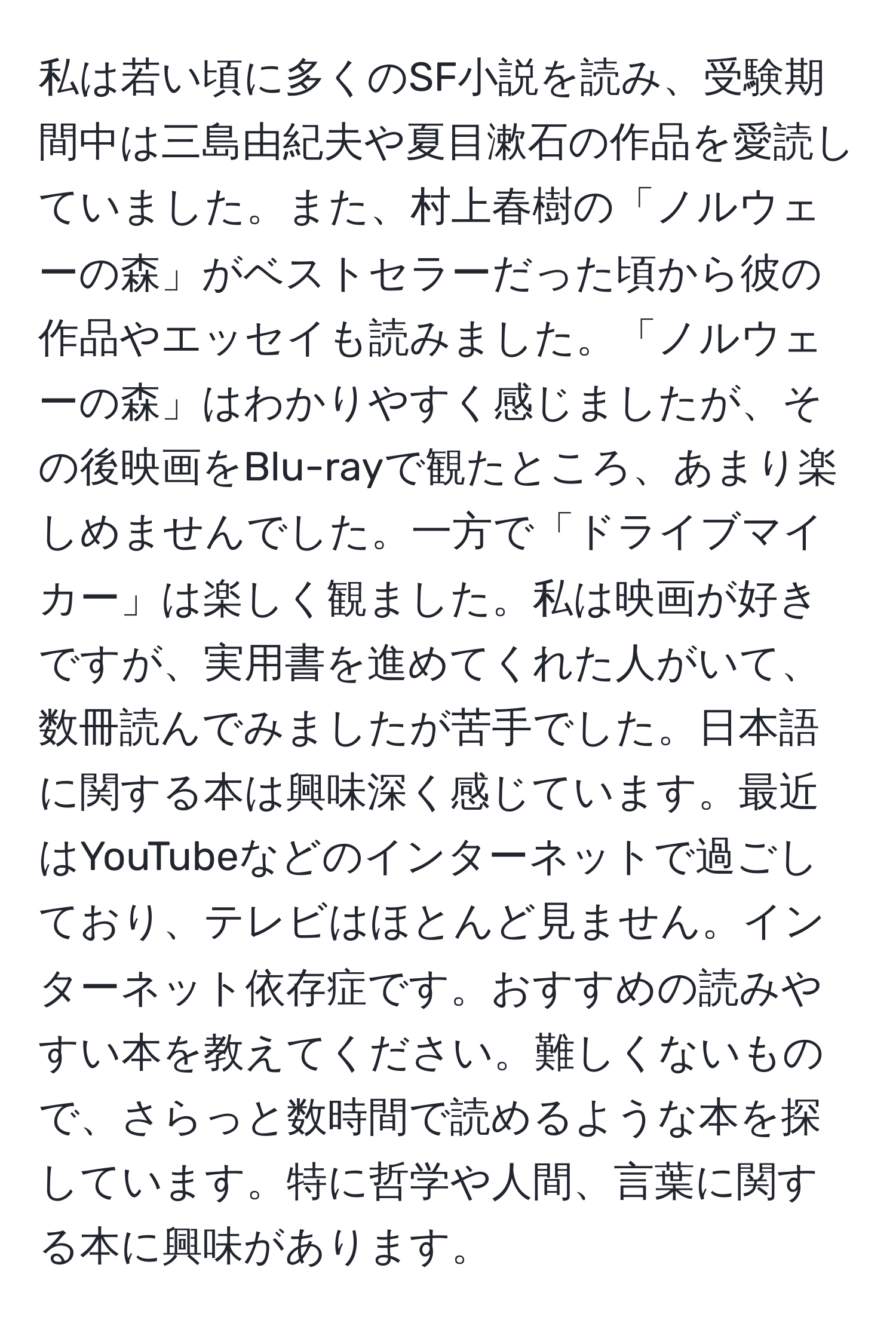 私は若い頃に多くのSF小説を読み、受験期間中は三島由紀夫や夏目漱石の作品を愛読していました。また、村上春樹の「ノルウェーの森」がベストセラーだった頃から彼の作品やエッセイも読みました。「ノルウェーの森」はわかりやすく感じましたが、その後映画をBlu-rayで観たところ、あまり楽しめませんでした。一方で「ドライブマイカー」は楽しく観ました。私は映画が好きですが、実用書を進めてくれた人がいて、数冊読んでみましたが苦手でした。日本語に関する本は興味深く感じています。最近はYouTubeなどのインターネットで過ごしており、テレビはほとんど見ません。インターネット依存症です。おすすめの読みやすい本を教えてください。難しくないもので、さらっと数時間で読めるような本を探しています。特に哲学や人間、言葉に関する本に興味があります。