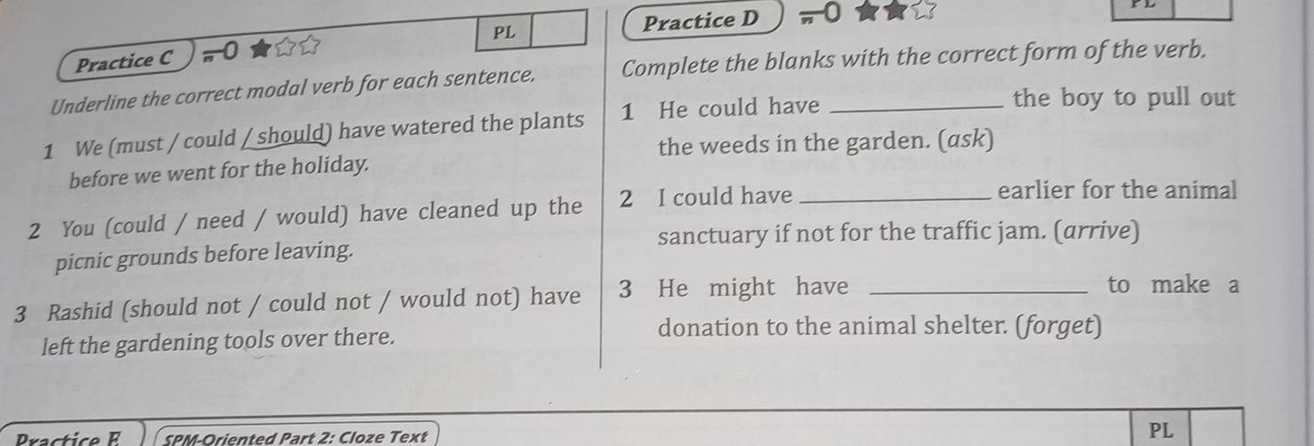 PL Practice D 0 
Practice C ,0 
Underline the correct modal verb for each sentence. Complete the blanks with the correct form of the verb. 
1 We (must / could / should) have watered the plants 1 He could have_ 
the boy to pull out 
the weeds in the garden. (ask) 
before we went for the holíday. 
2 You (could / need / would) have cleaned up the 2 I could have_ 
earlier for the animal 
sanctuary if not for the traffic jam. (arrive) 
picnic grounds before leaving. 
3 Rashid (should not / could not / would not) have 3 He might have_ 
to make a 
left the gardening tools over there. 
donation to the animal shelter. (forget) 
Practice SPM-Oriented Part 2: Cloze Text 
PL