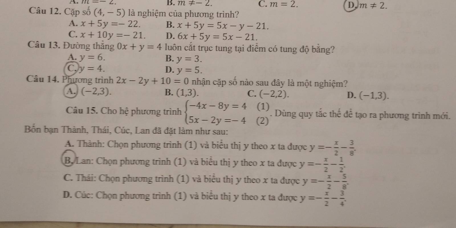 A. m=-2.
B. m!= -2. C. m=2. D, m!= 2.
Câu 12. Cặp số (4,-5) là nghiệm của phương trình?
A. x+5y=-22. B. x+5y=5x-y-21.
C. x+10y=-21. D. 6x+5y=5x-21.
Câu 13. Đường thắng 0x+y=4 luôn cắt trục tung tại điểm có tung độ bằng?
A. y=6. B. y=3.
C, y=4. D. y=5.
Câu 14. Phương trình 2x-2y+10=0 nhận cặp số nào sau đây là một nghiệm?
A. (-2,3). B. (1,3). C. (-2,2). D. (-1,3).
(1)
Câu 15. Cho hệ phương trình beginarrayl -4x-8y=4 5x-2y=-4endarray. (2) . Dùng quy tắc thế đề tạo ra phương trình mới.
Bốn bạn Thành, Thái, Cúc, Lan đã đặt làm như sau:
A. Thành: Chọn phương trình (1) và biểu thị y theo x ta được y=- x/2 - 3/8 .
B, Lan: Chọn phương trình (1) và biểu thị y theo x ta được y=- x/2 - 1/2 .
C. Thái: Chọn phương trình (1) và biểu thị y theo x ta được y=- x/2 - 5/8 .
D. Cúc: Chọn phương trình (1) và biểu thị y theo x ta được y=- x/2 - 3/4 .