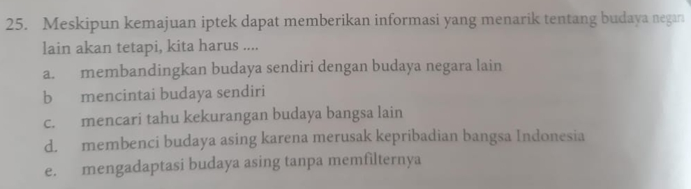 Meskipun kemajuan iptek dapat memberikan informasi yang menarik tentang budaya negara
lain akan tetapi, kita harus ....
a. membandingkan budaya sendiri dengan budaya negara lain
b mencintai budaya sendiri
c. mencari tahu kekurangan budaya bangsa lain
d. membenci budaya asing karena merusak kepribadian bangsa Indonesia
e. mengadaptasi budaya asing tanpa memfilternya