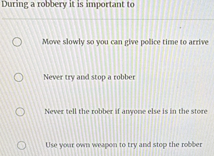 During a robbery it is important to
Move slowly so you can give police time to arrive
Never try and stop a robber
Never tell the robber if anyone else is in the store
Use your own weapon to try and stop the robber