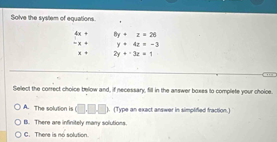 Solve the system of equations.
beginarrayr 4x+ -x+endarray 8y+z=26
y+4z=-3
x+ 2y+3z=1
Select the correct choice below and, if necessary, fill in the answer boxes to complete your choice.
A. The solution is (□ ,□ ,□ ). (Type an exact answer in simplified fraction.)
B. There are infinitely many solutions.
C. There is no solution.