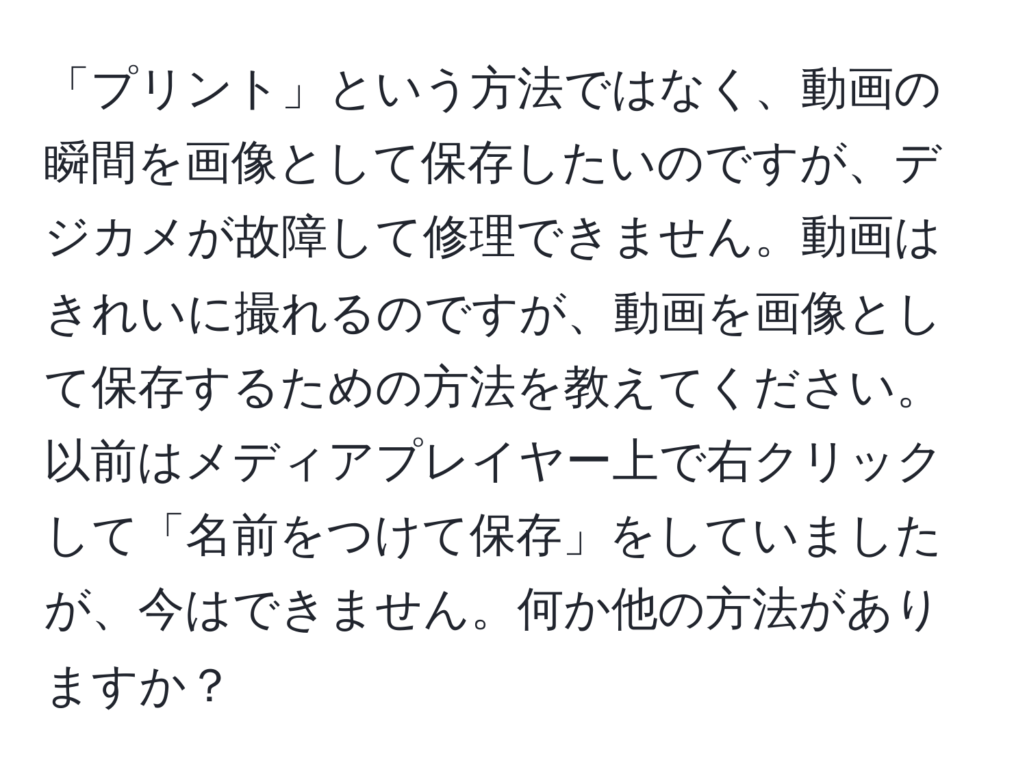 「プリント」という方法ではなく、動画の瞬間を画像として保存したいのですが、デジカメが故障して修理できません。動画はきれいに撮れるのですが、動画を画像として保存するための方法を教えてください。以前はメディアプレイヤー上で右クリックして「名前をつけて保存」をしていましたが、今はできません。何か他の方法がありますか？