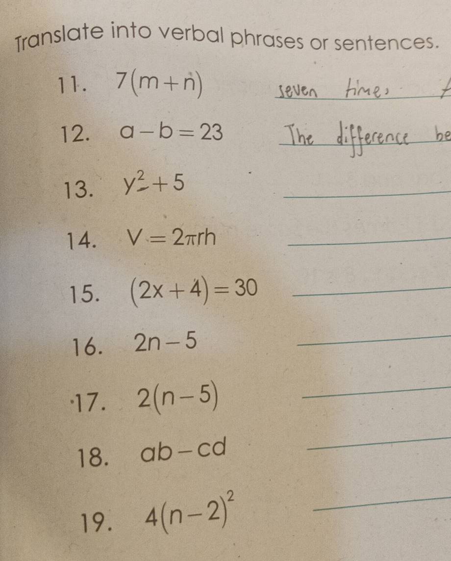 Translate into verbal phrases or sentences. 
11. 7(m+n) _ 
12. a-b=23 _ 
13. y^2+5 _ 
14. V=2π rh _ 
15. (2x+4)=30 _ 
16. 2n-5
_ 
'17. 2(n-5) _ 
18. ab-cd
_ 
19. 4(n-2)^2 _