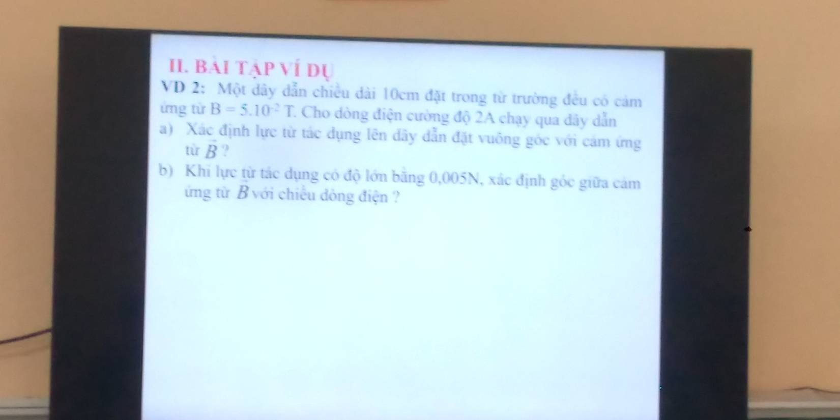 Bái tập ví dự 
VD 2: Một dây dẫn chiều dài 10cm đặt trong từ trường đều có cảm 
ứng từ B=5.10^(-2)T 7. Cho dòng điện cường độ 2A chạy qua dây dẫn 
a) Xác định lực từ tác dụng lên đây dẫn đặt vuông góc với cảm ứng 
từ vector B ? 
b) Khi lực từ tác dụng có độ lớn băng 0,005N, xác định góc giữa cảm 
ứng từ B với chiếu đòng điện ?