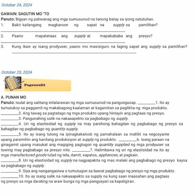 October 24, 2024
GAWAIN: SAGUTIN MO ’TO
Panuto: Bigyan ng paliwanag ang mga sumusunod na tanong batay sa iyong natutuhan.
1. Bakit kailangang magkaroon ng sapat na supply sa pamilihan?
_
2. Paano mapatataas ang supply at mapabababa ang presyo?
_
3. Kung ikaw ay isang prodyuser, paano mo masisiguro na laging sapat ang supply sa pamilihan?
_
October 25, 2024
Pagsusulit
A. PUNAN MO
Panuto: Isulat ang salitang inilalarawan ng mga sumusunod na pangungusap._ 1. Ito ay
tumutukoy sa paggamit ng makabagong kaalaman at kagamitan sa paglikha ng mga produkto.
_2. Ang tawag sa pagtatago ng mga produkto upang hintayin ang pagtaas ng presyo.
_3. Pangunahing salik na nakaaapekto sa pagbabago ng supply.
_4. Uri ng elastisidad ng supply na may parehong bahagdan ng pagbabago ng presyo sa
bahagdan ng pagbabago ng quantity supply.
_5. Ito ay isang tulong na ipinagkakaloob ng pamahalaan sa maliliit na negosyante
upang paramihin ang kanilang produksiyon at supplyng produkto. _6. Isang paraan na
ginagamit upang masukat ang magiging pagtugon ng quantity supplied ng mga prodyuser sa
tuwing may pagbabago sa presyo nito. _7. Halimbawa ng uri ng elastisidad na ito ay
mga manufactured goods tulad ng tela, damit, sapatos, appliances, at pagkain.
_8. Uri ng elastisidad ng supply na nagpapakita ng mas malaki ang pagbabago ng presyo kaysa
sa pagbabago ng supply.
_9. Siya ang nangangasiwa o tumutugon sa bawat pagbabago ng presyo ng mga produkto.
_10. Ito ay isang salik na nakaaapekto sa supply na kung saan inaasahan ang pagtaas
ng presyo sa mga darating na araw bunga ng mga pangyayari sa kapaligiran.