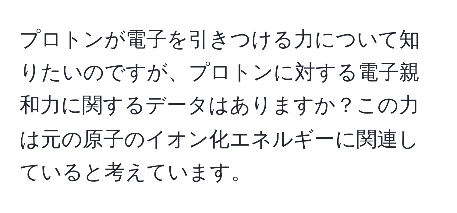 プロトンが電子を引きつける力について知りたいのですが、プロトンに対する電子親和力に関するデータはありますか？この力は元の原子のイオン化エネルギーに関連していると考えています。