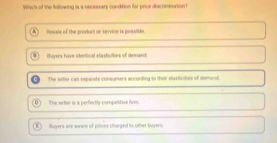 Which of the following is a necessary condition for price discrimination?
A Resale of the product or service is possible.
D Buyers have identical elasticities of demand.
The seller can separate consumers according to their elasticities of demand.
D) The seller is a perfectly competitive firm.
D Buyers are aware of prices charged to other buyers.