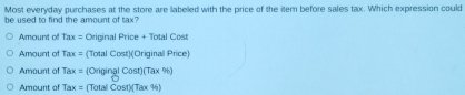 Most everyday purchases at the store are labeled with the price of the item before sales tax. Which expression could
be used to find the amount of tax?
Amount of x_1m x = Original Price + Total Cost
Amount of T,1 x = (Total Cost)(Original Price)
Amount of Iax: = (Original Cost)(Tax %)
Amount of Tax= (Totali Cost)(Tax %)