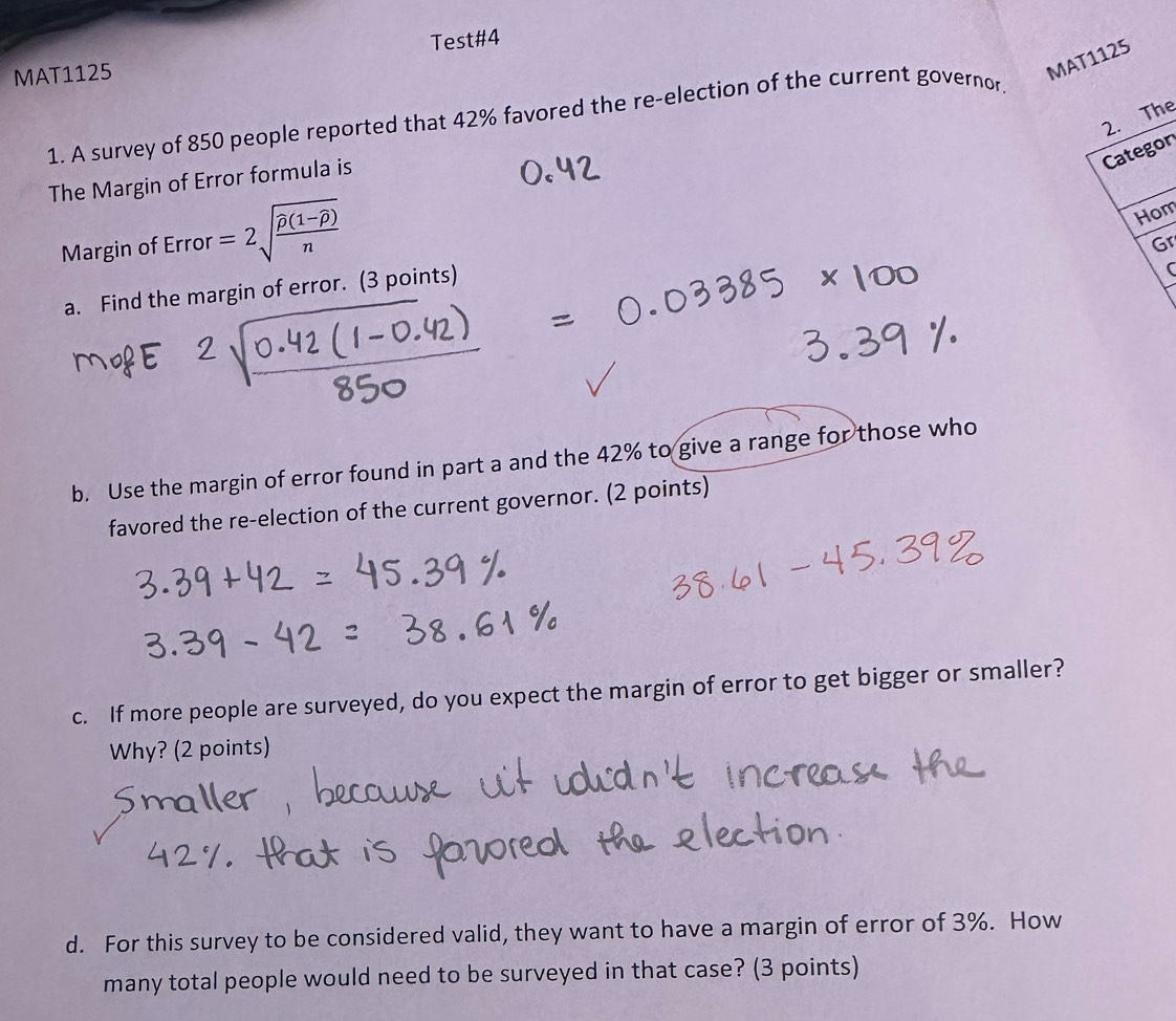 Test#4 
MAT1125 
MAT1125 
2. The 
1. A survey of 850 people reported that 42% favored the re-election of the current governor. 
Categon 
The Margin of Error formula is 
Margin of Error =2sqrt(frac widehat p)(1-overline p)n
Hom 
Gr 
a. Find the margin of error. (3 points) 
( 
b. Use the margin of error found in part a and the 42% to give a range for those who 
favored the re-election of the current governor. (2 points) 
c. If more people are surveyed, do you expect the margin of error to get bigger or smaller? 
Why? (2 points) 
d. For this survey to be considered valid, they want to have a margin of error of 3%. How 
many total people would need to be surveyed in that case? (3 points)