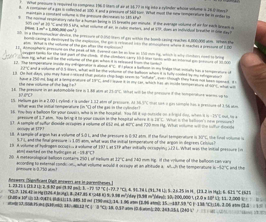 What pressure is required to compress 196.0 liters of air at 16.77 in Hg into a cylinder whose volume is 26.0 liters?
8. A container of a gas is collected at 100. K and a pressure of 560 torr What must the new temperature be in order to
maintain a constant volume is the pressure decreases to 185 kPa?
9. The normal respiratory rate for a human being is 15 breaths per minute. If the average volume of air for each breath is
505cm^3 at 20°C and 99.5 kPa, what volume of air, in cubic meters, and at STP, does an individual breathe in one day?
(Hint: 1m^3=1,000,000cm^3.)
10. In a thermonuclear device, the pressure of 0.050 liters of gas within the bomb casing reaches 4,000,000 atm. When the
bomb casing is destroyed by the explosion, the gas is released into the atmosphere where it reaches a pressure of 1.00
atm. What is the volume of the gas after the explosion?
11, Atmospheric pressure on the peak of Mt. Everest can be as low as 150 mm Hg, which is why climbers need to bring
oxygen tanks for the last part of the climb. If the climbers carry 10.0-liter tanks with an internal gas pressure of 30,000
mm Hg, what will be the volume of the gas when it is released from the tanks?
12. The temperature inside my rfrigerator is about 4°C If I place a balloon in my fridge that initially has a temperature of
22°C and a volume of 0.5 liters, what will be the volume of the balloon when it is fully cooled by my refrigerator?
13. On hot days, you may have noticed that potato chip bags seem to "inflate", even though they have not been opened. If I
have a 250 mL bag at a temperature of 19°C ,and I leave it in my car, which has an inside temperature of 60°C , what will
the new volume of the bag be?
14. The pressure in an automobile tire is 1.88 atm at 25.0°C What will be the pressure if the temperature warms up to
37.0°C )
15. Helium gas in a 2.00 L cylind r is under 1.12 atm of pressure. At 36.5°C that sanagas sample has a pressure of 2.56 atm.
What was the initial temperature in C ) of the gas in the cylinder?
16. You buy a balloon for your cousin, who is in the hospital. You fill it up outside on a frigid day, when it is -25°C out, to a
pressure of 1.7 atm. You bring it to your cousin in the hospital where it is 28°C. What is the balloon's new pressure?
17. A sample of sulfur dioxide occupies a volume of 652 mL at 40°C and 720 mm Hg. What volume will the sulfur dioxide
occupy at STP?
18. A sample of argon has a volume of 5.0 L, and the pressure is 0.92 atm. If the final temperature is 30°C , the final volume is
5.7 L, and the final pressure  1.05 atm, what was the initial temperature of the argon in degrees Celsius?
19. A volume of hydrogen occupies a volume of 197 L at STP after initially occupying 522 L. What was the initial pressure (in
atm) exerted on the hydrcgen at -19.8°C ?
20. A meteorological balloon contains 250 L of Helium at 22°C and 740 mm Hg. If the volume of the balloon can vary
according to external conditions, what volume would it occupy at an altitude a which the temperature is -52°C
pressure is 0.750 atm? and the
Answers: [Significant Digit answers are in parentheses.]
1. 23.21 L (23 2L). 2.9.92 psi (9.92psi);3.-7757°C(-77.7°C)
°C); 7. 126.42 in H Hg(126.4inHg);8.247.85K(248K)9.98m^3/ ;4.91.74L(91.74L);5.23.25inH_-(23.2inHg);6.621°C(621 day (9.98m^3/day);10,200,000L(2.0* 10^5L);11.2,000L
(2.00* 10^3 b 12:0,47L(0.5L):13.285.10 m (290 m
atm), 17. 538.75 mL (5 (539)mll);18J;40L12^9C(^-O°C);19.0.57atm(0.6|atm);20:243;15.L(240L' );14.1.96atm(1.96atm);15.-137.59°C(-138°C);16.2.06atm(2.1