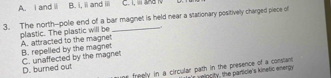 A. i and ii B. i, i andiii C. i, iil and i D.
3. The north-pole end of a bar magnet is held near a stationary positively charged piece of
plastic. The plastic will be
.
A. attracted to the magnet
B. repelled by the magnet
C. unaffected by the magnet
D. burned out
ns freely in a circular path in the presence of a constant 
r e o city , the particle's kinetic energy